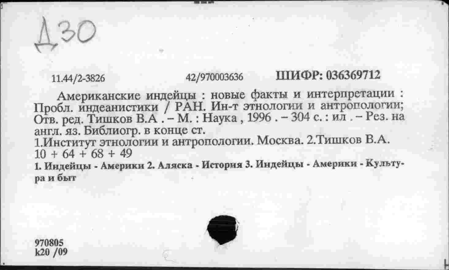 ﻿А» .
11.44/2-3826	42/970003636 ШИФР: 036369712
Американские индейцы : новые факты и интерпретации : Пробл. индеанистики / РАН. Ин-т этнологии и антропологии; Отв. ред. Тишков В.А . — М. : Наука, 1996 . — 304 с. : ил . - Рез. на англ. яз. Библиогр. в конце ст.
І.Институт этнологии и антропологии. Москва. 2.Тишков В.А.
10 + 64 + 68 + 49
1. Индейцы - Америки 2. Аляска - История 3. Индейцы - Америки - Культура и быт
970805 к20 /09